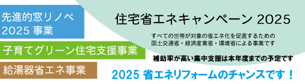 住宅省エネキャンペーン2025
べての世帯が対象の省エネ化を促進するための
国土交通省・経済産業省・環境省による事業です
補助率が高い集中支援は本年度までの予定です。
・先進的窓リノベ2025事業
・子育てグリーン住宅支援事業
・給湯器省エネ事業
2025省エネリフォームのチャンスです!