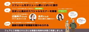 ・リフォームをボリューム感いっぱいに展示、最新の設備や新機能を確かめられます。 質感や素材感を確かめながら、リフォーム後のイメージがチェックできます。 ・住まいと風水のスペシャルセミナー開催 「リフォームで叶える快適な暮らし、片づく家のつくりかた」 「風水で暮らし開運セミナー」