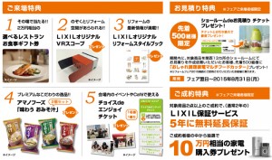ご来場特典 １、その場で当たる！選べるレストランお食事ギフト券 ２、のぞくとリフォーム空間があらわれる！LIXILオリジナルVRスコープ ３、LIXILオリジナルリフォームスタイルブック ４、アマノフーズ「味わうお味噌汁」 ５、チョイスでエンジョイチケット お見積り特典 ・先着500名様へおしゃれ調理家電プレゼント ご成約特典 ・LIXIL保証サービス通常２年を、5年に無料保証 ・抽選で10万円相当の家電購入券プレゼント