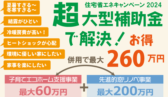 夏暑すぎる～冬寒すぎる～、結露がひどい、冷暖房費が高い！ヒートショックが心配、環境に優しい家にしたい、家事を楽にしたい・・・超大型補助金、2024住宅省エネキャンペーンで解決！子育てエコホーム支援事業と先進的窓リノベ事業の補助金を併用すれば、最大で260万お得にリフォームできます！